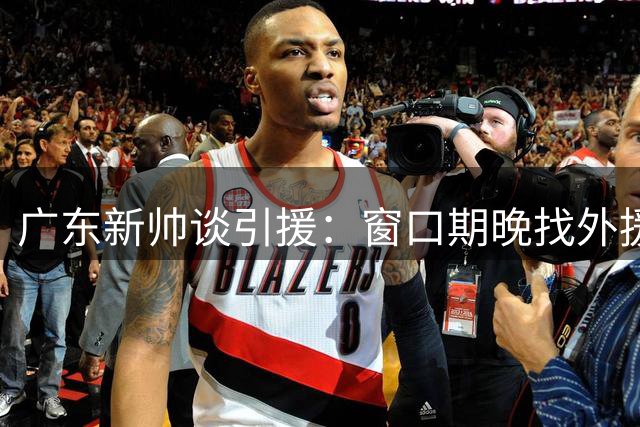 广东新帅谈引援：窗口期晚找外援不易，已有备选名单